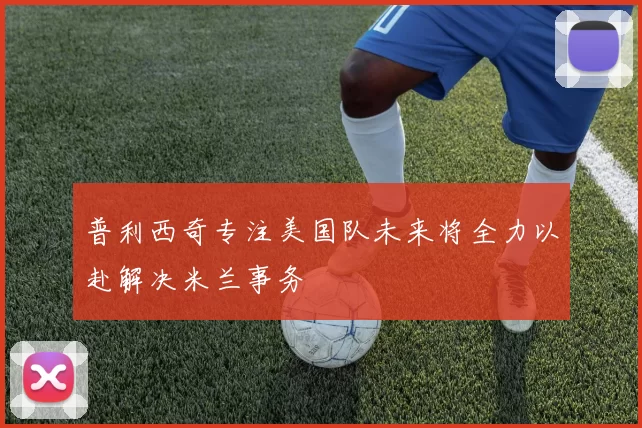 普利西奇专注美国队未来将全力以赴解决米兰事务