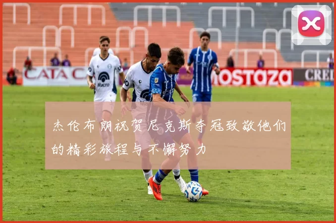 杰伦布朗祝贺尼克斯夺冠致敬他们的精彩旅程与不懈努力